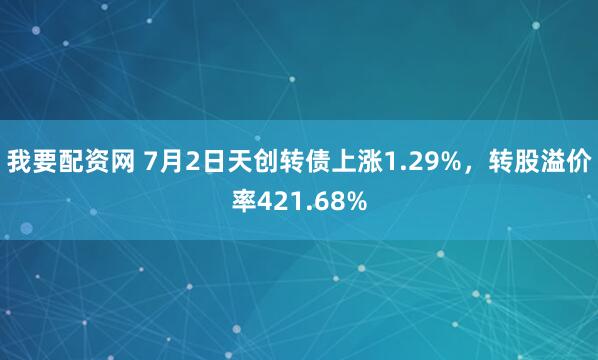 我要配资网 7月2日天创转债上涨1.29%，转股溢价率421.68%