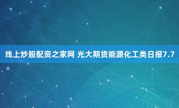 线上炒股配资之家网 光大期货能源化工类日报7.7