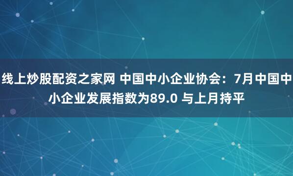 线上炒股配资之家网 中国中小企业协会：7月中国中小企业发展指数为89.0 与上月持平
