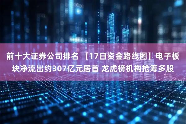 前十大证券公司排名 【17日资金路线图】电子板块净流出约307亿元居首 龙虎榜机构抢筹多股